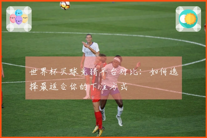 世界杯买球竞猜平台对比：如何选择最适合你的下注方式